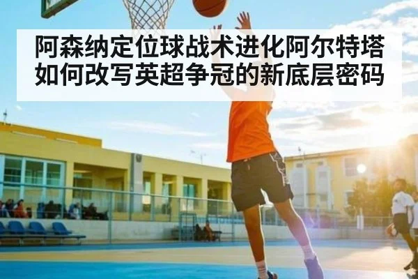 阿森纳定位球战术进化阿尔特塔如何改写英超争冠的新底层密码